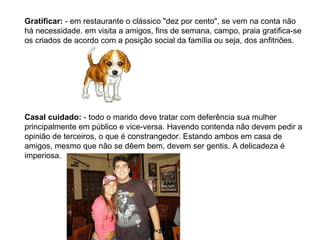 Gratificar:  - em restaurante o clássico "dez por cento", se vem na conta não há necessidade. em visita a amigos, fins de semana, campo, praia gratifica-se os criados de acordo com a posição social da família ou seja, dos anfitriões. Casal cuidado:  - todo o marido deve tratar com deferência sua mulher principalmente em público e vice-versa. Havendo contenda não devem pedir a opinião de terceiros, o que é constrangedor. Estando ambos em casa de amigos, mesmo que não se dêem bem, devem ser gentis. A delicadeza é imperiosa. 