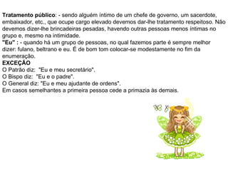 Tratamento público : - sendo alguém íntimo de um chefe de governo, um sacerdote, embaixador, etc., que ocupe cargo elevado devemos dar-lhe tratamento respeitoso. Não devemos dizer-lhe brincadeiras pesadas, havendo outras pessoas menos íntimas no grupo e, mesmo na intimidade. "Eu" :  - quando há um grupo de pessoas, no qual fazemos parte é sempre melhor dizer: fulano, beltrano e eu. É de bom tom colocar-se modestamente no fim da enumeração. EXCEÇÃO O Patrão diz:  "Eu e meu secretário". O Bispo diz:  "Eu e o padre". O General diz: "Eu e meu ajudante de ordens". Em casos semelhantes a primeira pessoa cede a primazia às demais. 