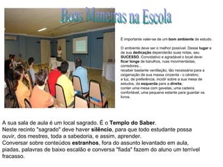 Boas Maneiras na Escola A sua sala de aula é um local sagrado. É o  Templo do Saber .  Neste recinto "sagrado" deve haver  silêncio , para que todo estudante possa ouvir, dos mestres, toda a sabedoria, e assim, aprender.  Conversar sobre conteúdos  estranhos , fora do assunto levantado em aula, piadas, palavras de baixo escalão e conversa "fiada" fazem do aluno um terrível fracasso.  É importante valer-se de um  bom ambiente  de estudo.  O ambiente deve ser o melhor possível. Desse  lugar  e de sua  dedicação  dependerão suas notas, seu  SUCESSO . Convidativo e agradável o local deve:  ficar longe  de barulhos, ruas movimentadas, corredores...  receber bastante ventilação, tão necessária para a oxigenação de sua massa cinzenta - o cérebro;  a luz, de preferência, incidir sobre a sua mesa de estudos, da  esquerda  para a  direita ;  conter uma mesa com gavetas, uma cadeira confortável, uma pequena estante para guardar os livros. 