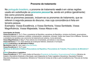 Pronome de tratamento No  português brasileiro , o pronome de tratamento  você  é em várias regiões usado em substituição ao  pronome pessoal   tu , sendo em prática (geralmente) tido como pronome pessoal. Entre os pronomes pessoais, incluem-se os pronomes de tratamento, que se referem à segunda pessoa do discurso, mas cuja concordância é feita em terceira pessoa. Exemplos: Vossa Excelência, a Vossa Senhoria, Vossa Santidade, Vossa Magnificência, Vossa Majestade, Vossa Alteza e etc. Autoridades de Estado Vossa Excelência  (V. Ex.ª): Para o presidente da República, senadores da República, ministros de Estado, governadores, deputados federais e estaduais, prefeitos, embaixadores, vereadores, cônsules, chefes das Casas Civis e Militares. Somente o presidente da república usa o pronome de tratamento por extenso, nunca abreviado.  Vossa Magnificência  (V.Mag.ª): Para reitores de Universidade, pró-reitores e vice-reitores.  Vossa Senhoria  (V. S.ª): Para diretores de autarquias federais, estaduais e municipais.  [ editar ] Judiciárias e do Ministério Público Meritíssimo Juiz  (M. Juiz): para  juízes de Direito .  Vossa Excelência  (V. Ex.ª): para  Membros do Ministério Público (Procuradores da República, Procuradores do Trabalho, Procuradores do Ministério Público Militar ou Promotores de Justiça) .sl.  [ editar ] Executivo e Legislativo Vossa Excelência  (V. Ex.ª): para chefes do Executivo ( Presidente da República ,  Governadores  e  Prefeitos ), Ministros de Estado e Secretários Estaduais e Municipais, para Integrantes do Poder Legislativo (Senadores, Deputados Federais, Deputados Estaduais e Vereadores), Ministros do Tribunal de Contas da União e para Conselheiros dos Tribunais de Contas Estaduais.  