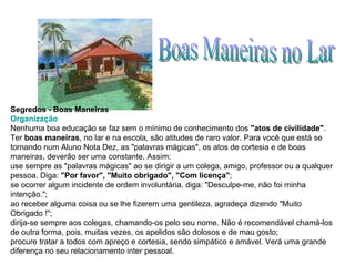 Boas Maneiras no Lar Segredos - Boas Maneiras Organização Nenhuma boa educação se faz sem o mínimo de conhecimento dos  "atos de civilidade" . Ter  boas maneiras , no lar e na escola, são atitudes de raro valor. Para você que está se tornando num Aluno Nota Dez, as "palavras mágicas", os atos de cortesia e de boas maneiras, deverão ser uma constante. Assim:  use sempre as "palavras mágicas" ao se dirigir a um colega, amigo, professor ou a qualquer pessoa. Diga:  "Por favor", "Muito obrigado", "Com licença" ;  se ocorrer algum incidente de ordem involuntária, diga: "Desculpe-me, não foi minha intenção.";  ao receber alguma coisa ou se lhe fizerem uma gentileza, agradeça dizendo "Muito Obrigado !";  dirija-se sempre aos colegas, chamando-os pelo seu nome. Não é recomendável chamá-los de outra forma, pois, muitas vezes, os apelidos são dolosos e de mau gosto;  procure tratar a todos com apreço e cortesia, sendo simpático e amável. Verá uma grande diferença no seu relacionamento inter pessoal. 