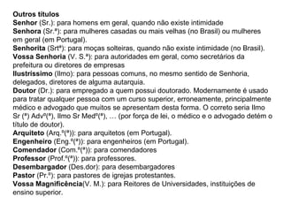 Outros títulos Senhor  (Sr.): para homens em geral, quando não existe intimidade  Senhora  (Sr.ª): para mulheres casadas ou mais velhas (no Brasil) ou mulheres em geral (em Portugal).  Senhorita  (Srtª): para moças solteiras, quando não existe intimidade (no Brasil).  Vossa Senhoria  (V. S.ª): para autoridades em geral, como secretários da prefeitura ou diretores de empresas  Ilustríssimo  (Ilmo): para pessoas comuns, no mesmo sentido de Senhoria, delegados, diretores de alguma autarquia.  Doutor  (Dr.): para empregado a quem possui doutorado. Modernamente é usado para tratar qualquer pessoa com um curso superior, erroneamente, principalmente médico e advogado que muitos se apresentam desta forma. O correto seria Ilmo Sr (ª) Advº(ª), Ilmo Sr Medº(ª), … (por força de lei, o médico e o advogado detém o título de doutor).  Arquiteto  (Arq.º(ª)): para arquitetos (em Portugal).  Engenheiro  (Eng.º(ª)): para engenheiros (em Portugal).  Comendador  (Com.º(ª)): para comendadores  Professor  (Prof.º(ª)): para professores.  Desembargador  (Des.dor): para desembargadores  Pastor  (Pr.º): para pastores de igrejas protestantes.  Vossa Magnificência (V. M.): para Reitores de Universidades, instituições de ensino superior.  