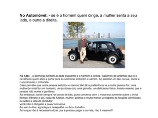 No Automóvel:  - se é o homem quem dirige, a mulher senta a seu lado, o outro a direita. No Táxi:  - a senhoras sentam ao lado esquerdo e o homem a direita. Sabemos de antemão que é o cavalheiro quem abre a porta para as senhoras entrarem e saírem. Ao solicitar um táxi na rua, sorria e cumprimente o motorista.  Caso perceba que outra pessoa solicitou o mesmo táxi dê a preferência se a outra pessoa for: uma mulher [e você for um homem]; um (a) idoso (a); uma grávida; um deficiente físico. Insista mesmo que a pessoa não aceite a gentileza. Ao embarcar, sente sempre no banco de trás, puxe conversa com o motorista somente sobre o trivial [tempo, trânsito e só], nada de futebol, mulher, política e muito menos a respeito de facções criminosas ou sobre a vida do condutor.  Você não é obrigado a puxar conversa  Ao sair do táxi, agradeça e deseja-lhe um bom trabalho. Acho que não é necessário dizer que é preciso pagar a corrida, não é mesmo?!  