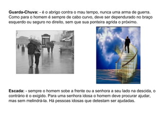 Guarda-Chuva:  - é o abrigo contra o mau tempo, nunca uma arma de guerra. Como para o homem é sempre de cabo curvo, deve ser dependurado no braço esquerdo ou seguro no direito, sem que sua ponteira agrida o próximo. Escada:  - sempre o homem sobe a frente ou a senhora a seu lado na descida, o contrário é o exigido. Para uma senhora idosa o homem deve procurar ajudar, mas sem melindrá-la. Há pessoas idosas que detestam ser ajudadas. 