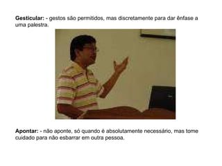 Gesticular:  - gestos são permitidos, mas discretamente para dar ênfase a uma palestra. Apontar:  - não aponte, só quando é absolutamente necessário, mas tome cuidado para não esbarrar em outra pessoa. 