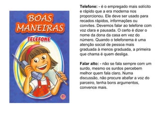 Telefone:  - é o empregado mais solícito e rápido que a era moderna nos proporcionou. Ele deve ser usado para recados rápidos, informações ou convites. Devemos falar ao telefone com voz clara e pausada. O certo é dizer o nome da dona da casa em vez do número. Quando o telefonema é uma atenção social de pessoa mais graduada à menos graduada, a primeira que chama é quem desliga.   Falar alto:  - não se fala sempre com um surdo, mesmo os surdos percebem melhor quem fala claro. Numa discussão, não procure abafar a voz do parceiro, tenha bons argumentos, convence mais. 