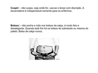 Cuspir:  - não cuspa, seja onde for, usa-se o lenço com discrição. A escarradeira é indispensável somente para os enfermos. Bolsos:  - não ponha a mão nos bolsos da calça, é muito feio e deselegante. Quando está frio há os bolsos do sobretudo ou mesmo do paletó. Bolso de calça nunca. 