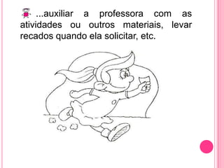 ...auxiliar a professora com as atividades ou outros materiais, levar recados quando ela solicitar, etc.