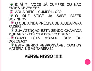 E AÍ ?  VOCÊ JÁ CUMPRE OU NÃO ESTES DEVERES?		ACHA DIFÍCIL CUMPRI-LOS?		O QUE VOCÊ JÁ SABE FAZER SOZINHO?		O QUE AINDA PRECISA DE AJUDA PARA FAZER?		SUA ATENÇÃO ESTÁ SENDO CHAMADA MUITAS VEZES PELA PROFESSORA?		COMO ESTÁ AGINDO COM OS COLEGAS?		ESTÁ SENDO RESPONSÁVEL COM OS MATERIAIS E AS TAREFAS?PENSE NISSO !!!!!!