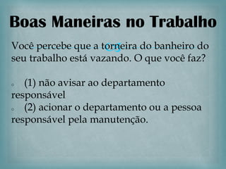 Boas Maneiras no Trabalho
                    
Você percebe que a torneira do banheiro do
seu trabalho está vazando. O que você faz?

o  (1) não avisar ao departamento
responsável
o  (2) acionar o departamento ou a pessoa
responsável pela manutenção.
 