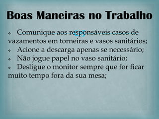 Boas Maneiras no Trabalho

                
 Comunique aos responsáveis casos de
vazamentos em torneiras e vasos sanitários;
 Acione a descarga apenas se necessário;
 Não jogue papel no vaso sanitário;
 Desligue o monitor sempre que for ficar
muito tempo fora da sua mesa;
 