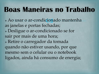 Boas Maneiras no Trabalho

                    
 Ao usar o ar-condicionado mantenha
as janelas e portas fechadas;
 Desligue o ar-condicionado se for

sair por mais de uma hora;
 Retire o carregador da tomada

quando não estiver usando, por que
mesmo sem o celular ou o notebook
ligados, ainda há consumo de energia;
 