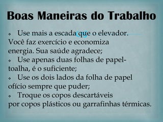 Boas Maneiras do Trabalho
Use mais a escada o elevador.
                  que
Você faz exercício e economiza
energia. Sua saúde agradece;
  Use apenas duas folhas de papel-
toalha, é o suficiente;
  Use os dois lados da folha de papel
ofício sempre que puder;
  Troque os copos descartáveis
por copos plásticos ou garrafinhas térmicas.
 