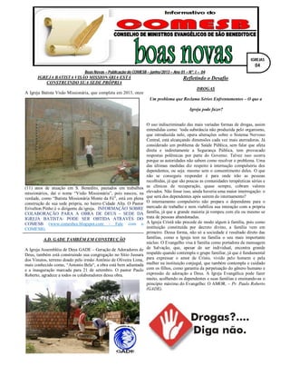 Boas Novas – Publicação do COMESB – junho/2013 – Ano 01 – Nº. I – 04
IGREJA BATISTA VISÃO MISSIONÁRIA ESTÁ
CONSTRUINDO SUA SEDE PRÓPRIA
A Igreja Batista Visão Missionária, que completa em 2013, onze
(11) anos de atuação em S. Benedito, pautados em trabalhos
missionários, daí o nome “Visão Missionária”, pois nasceu, na
verdade, como “Batista Missionária Monte da Fé”, está em plena
construção de sua sede própria, no bairro Cidade Alta. O Pastor
Erivelton Pinho é o dirigente da igreja. INFORMAÇÃO SOBRE
COLABORAÇÃO PARA A OBRA DE DEUS – SEDE DA
IGREJA BATISTA- PODE SER OBTIDA ATRAVÉS DO
COMESB (www.comesbce.blogspot.com - Fale com o
COMESB).
A.D. GADE TAMBÉM EM CONSTRUÇÃO
A Igreja Assembléia de Deus GADE – Geração de Adoradores de
Deus, também está construindo sua congregação no Sítio Jussara
dos Vinutos, terreno doado pelo irmão Antônio de Oliveira Lima,
mais conhecido como, “Antonio Bela“, a obra está bem adiantada
e a inauguração marcada para 21 de setembro. O pastor Paulo
Roberto, agradece a todos os colaboradores dessa obra.
Refletindo o Desafio
DROGAS
Um problema que Reclama Sérios Enfrentamentos – O que a
Igreja pode fazer?
O uso indiscriminado das mais variadas formas de drogas, assim
entendidas como: ‘toda substância não produzida pelo organismo,
que introduzida nele, opera alterações sobre o Sistema Nervoso
Central, está alcançando dimensões cada vez mais aterradoras. Já
considerado um problema de Saúde Pública, sem falar que afeta
direta e indiretamente a Segurança Pública, tem provocado
respostas polêmicas por parte do Governo. Talvez isso ocorra
porque as autoridades não sabem como resolver o problema. Uma
das últimas medidas diz respeito à internação compulsória dos
dependentes, ou seja: mesmo sem o consentimento deles. O que
não se conseguiu responder é para onde irão as pessoas
recolhidas, já que são poucas as comunidades terapêuticas sérias e
as clínicas de recuperação, quase sempre, cobram valores
elevados. Não fosse isso, ainda haveria uma maior interrogação: o
que será dos dependentes após saírem do internamento?
O internamento compulsório não prepara o dependente para o
mercado de trabalho e nem viabiliza sua interação com a própria
família, já que a grande maioria já rompeu com ela ou mesmo se
trata de pessoas abandonadas.
A Igreja Cristã não precede de modo algum à família, pois como
instituição constituída por decreto divino, a família vem em
primeiro. Dessa forma, não só a sociedade é resultado direto das
famílias, como a Igreja tem na família o seu mais importante
núcleo. O Evangelho visa à família como portadora da mensagem
de Salvação, que, apesar de ser individual, encontra grande
respaldo quando contempla o grupo familiar, já que é fundamental
para expressar o amor de Cristo, vivido pelo homem e pela
mulher na instituição conjugal, que também contempla o cuidado
com os filhos, como garantia da perpetuação do gênero humano e
expressão de adoração a Deus. A Igreja Evangélica pode fazer
muito, acolhendo os dependentes e suas famílias e ensinando-as o
princípio máximo do Evangelho: O AMOR. – Pr. Paulo Roberto
(GADE).
IGREJAS
04
 
