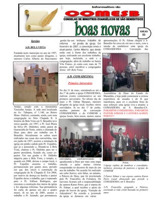 Igrejas
A.D. BELA VISTA
Fundada neste município no ano de 1997,
atualmente tem como pastor dirigente, o
ministro Carlos Alberto do Nascimento
Araújo, casado com a missionária
Teresinha Araújo. A sede está localizada
na Av. Tabajara, nº 1.140, no Bairro
Mons. Otalício, contando, ainda, com uma
congregação no Sítio Chapada II. A
história da Bela Vista em S. Benedito teve
início quando, em 1997, o Pr. José Maria
da Silva (Pr. Dédinho), então pastor de
Guaraciaba do Norte, sentiu o chamado de
Deus para abrir um trabalho em S.
Benedito. Inicialmente os cultos eram
realizados nas casas dos convertidos, mas
em junho de 1997, ocorreu a instalação da
igreja em prédio cedido pelo Pr. Expedito,
que já o possuindo e, filiando-se à Bela
Vista, chamou o Pr. Dédinho para ser o
pastor presidente, ficando ele, como co-
pastor. Em sua gestão o Pr. Dédinho
adquiriu para a Bela Vista, o templo, e,
quando em 2000, deixou o campo local, o
Pr. Expedito assumiu o trabalho,
permanecendo por quatro anos, período
em que deu início à construção da
congregação do St. Chapada II. Em 2004,
por motivo de doença na família o pastor
Expedito deixa o trabalho, que é repassado
para o Pr. Edilson Rodrigues, que
executou a construção dos muros da igreja
e fez algumas reformas. Sua permanência
foi curta, de apenas um ano e quatro
meses. Já no ano de 2005, assumi o
trabalho o Pr. Jurandir, que permaneceu
até dezembro de 2006, e durante sua
gestão faz um brilhante trabalho de
reforma no prédio da igreja. Em
fevereiro de 2007, a convenção envia o
atual pastor, Carlos Alberto, que desde
então está à frente dos trabalhos da
igreja, realizando um excelente trabalho,
que hoje, incluindo, a sede e a
congregação, além de trabalho no bairro
Vila Franco, já conta com mais de 75
pessoas, entre membros e congregados
(fonte: AD. Bela Vista).
A.D. COMADESMA:
Primeiro Aniversário
No dia 31 de maio, estendendo-se até o
dia 1º de junho a igreja COMADESMA,
realizou evento comemorativo ao seu
primeiro aniversário. No último dia de
maio o Pr. Edmar Marques, ministro
dirigente da igreja local, recebeu vários
convidados. Já no dia 1º de junho,
recebeu pastores da convenção
COMASDESMA e do COMESB e
igrejas locais, bem assim, muitos outros
convidados, confraternizando e
agradecendo a Deus por mais uma etapa
vencida e pelas muitas vitórias
conquistadas no decorrer de mais de um
ano de trabalho. Na ocasião foi realizado
um culto festivo, sem faltar, no entanto,
a Palavra de Deus, que foi proclamada
pelo Pr. Franciélio, de Fortaleza. Os
louvores ficaram sob a responsabilidade
da cantora Karen Porto, que é esposa do
Pr. Edmar, a qual recebeu o apoio do
grupo de louvor da igreja, “Geração de
Adoradores”. Na ocasião a juventude
da igreja se destacou em várias
apresentações. O Pr. Edmar chegou a S.
Benedito há cerca de um ano e meio, com a
missão de estabelecer uma igreja da
COMASDESMA – Convenção das
Assembléias de Deus do Estado do
Maranhão, e hoje pode comemorar a exitosa
experiência de ousadia e de fé que
manifestou, para vir o excelente fruto de
seus esforços: uma igreja viva e atuante: a
COMASDEMA de S. Benedito-CE.
PARABÉNS COMADESMA, PARABÉNS
PASTOR EDMAR E CANTORA KAREN
PORTO!!!.
Fotos:
1-Igreja repleta de membros e convidados,
inclusive, presença de pastores e igrejas do
COMESB.
2-Pastor Edmar e sua esposa cantora Karen
Porto (casal abençoado que preside a
COMASDESMA, em S. Benedio).
3-Pr. Franciélio, pregando a Palavra,
exortando à vida cristã baseada no primeiro
amor.
IGREJAS
03
 