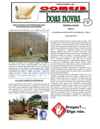 IGREJA BATISTA VISÃO MISSIONÁRIA ESTÁ
CONSTRUINDO SUA SEDE PRÓPRIA
A Igreja Batista Visão Missionária, que completa em 2013, onze
(11) anos de atuação em S. Benedito, pautados em trabalhos
missionários, daí o nome “Visão Missionária”, pois nasceu, na
verdade, como “Batista Missionária Monte da Fé”, está em plena
construção de sua sede própria, no bairro Cidade Alta. O Pastor
Erivelton Pinho é o dirigente da igreja. INFORMAÇÃO SOBRE
COLABORAÇÃO PARA A OBRA DE DEUS – SEDE DA
IGREJA BATISTA- PODE SER OBTIDA ATRAVÉS DO
COMESB (www.comesbce.blogspot.com - Fale com o
COMESB).
A.D. GADE TAMBÉM EM CONSTRUÇÃO
A Igreja Assembléia de Deus GADE – Geração de Adoradores de
Deus, também está construindo sua congregação no Sítio Jussara
dos Vinutos, terreno doado pelo irmão Antônio de Oliveira Lima,
mais conhecido como, “Antonio Bela“, a obra está bem adiantada
e a inauguração marcada para 21 de setembro. O pastor Paulo
Roberto, agradece a todos os colaboradores dessa obra.
Refletindo o Desafio
DROGAS
Um problema que Reclama Sérios Enfrentamentos – O que a
Igreja pode fazer?
O uso indiscriminado das mais variadas formas de drogas, assim
entendidas como: ‘toda substância não produzida pelo organismo,
que introduzida nele, opera alterações sobre o Sistema Nervoso
Central, está alcançando dimensões cada vez mais aterradoras. Já
considerado um problema de Saúde Pública, sem falar que afeta
direta e indiretamente a Segurança Pública, tem provocado
respostas polêmicas por parte do Governo. Talvez isso ocorra
porque as autoridades não sabem como resolver o problema. Uma
das últimas medidas diz respeito à internação compulsória dos
dependentes, ou seja: mesmo sem o consentimento deles. O que
não se conseguiu responder é para onde irão as pessoas
recolhidas, já que são poucas as comunidades terapêuticas sérias e
as clínicas de recuperação, quase sempre, cobram valores
elevados. Não fosse isso, ainda haveria uma maior interrogação: o
que será dos dependentes após saírem do internamento?
O internamento compulsório não prepara o dependente para o
mercado de trabalho e nem viabiliza sua interação com a própria
família, já que a grande maioria já rompeu com ela ou mesmo se
trata de pessoas abandonadas.
A Igreja Cristã não precede de modo algum à família, pois como
instituição constituída por decreto divino, a família vem em
primeiro. Dessa forma, não só a sociedade é resultado direto das
famílias, como a Igreja tem na família o seu mais importante
núcleo. O Evangelho visa à família como portadora da mensagem
de Salvação, que, apesar de ser individual, encontra grande
respaldo quando contempla o grupo familiar, já que é fundamental
para expressar o amor de Cristo, vivido pelo homem e pela
mulher na instituição conjugal, que também contempla o cuidado
com os filhos, como garantia da perpetuação do gênero humano e
expressão de adoração a Deus. A Igreja Evangélica pode fazer
muito, acolhendo os dependentes e suas famílias e ensinando-as o
princípio máximo do Evangelho: O AMOR. – Pr. Paulo Roberto
(GADE).
IGREJAS
04
 