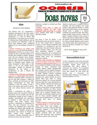 Bíblia
DEGRAUS PARA MORIÁ
Em Gênesis Cap. 22, encontramos a
intrigante passagem em que Deus pede a
Abraão para sacrificar seu filho Isaque,
mandando-o ir à terra de Moriá, mais
precisamente a um monte que iria mostrá-
lo. Sabemos que Abraão obedeceu, mas em
que consistiu essa obediência, senão em
passos bem firmados sobre verdadeiros
degraus de fé e de confiança irrestrita em
Deus?
1-Abraão levantou-se de manhã cedo
(Cap. 22, v. 3 a). Ele não ficou deitado se
perguntando se deveria ir ou não, se teria
coragem de fazer o que Deus pedira, ou se
deixaria para amanhã ou depois. Quantas
vezes não nos achamos nessa situação:
Deus nos fala, nos chama, nos dá direção,
pede-nos algo e ficamos retardando nossa
parte no chamado, quase sempre com
medo, divagando se Deus pode ou não
suprir, se vai ou não atender nossas
necessidades. Abraão fez diferente ao
demonstrar fé, não tardou a dar
cumprimento ao que o Senhor lhe
mandara fazer.
2-Abraão cortou lenha para o holocausto
(Cap. 22, v. 3 parte final). Que incrível!
Abraão se preparou desde o momento de
sair de casa para executar a ordem de
Deus: sacrificar em holocausto seu filho
Isaque, consumindo-o no fogo após
ceifar-lhe a vida. Ele cortou e levou a
lenha e não esperou para cortar no monte,
onde com certeza haveria árvores em
volta.
Desde o recebimento da ordem e o
primeiro passo para executá-la Abraão já
determinou em seu coração que iria dar
cumprimento integral ao que o Senhor o
mandara, exteriorizando esse sentimento
ao preparar a lenha que seria usada
somente mais tarde. Muitas vezes
ouvimos e entendemos as ordenanças de
Deus, mas não colocamos em nosso
coração a fé inabalável que a tarefa será
cumprida não importa quão grande seja,
ou, sacrificante. Também, deixamos de
exteriorizar essa certeza na direção de
Deus, muitas vezes negando as
revelações, evitando demonstrar para as
pessoas em nossa volta que estamos
dispostos a cumprir as missões que Deus
nos propõe.
3-Abraão partiu para o lugar do
holocausto, apesar de não saber
exatamente onde seria (Cap. 3, v. parte
final). Quando Deus falou a Abraão,
disse-lhe somente
que fosse à terra de Moriá, a um
determinado monte que iria lhe mostrar. E
ele foi. Nem sempre Deus é específico
conosco, ou seja: mostra exatamente qual
a dimensão e o propósito do que nos
manda fazer. Não raro o Senhor coloca em
nossos corações sonhos, que sob uma
ótica meramente material e lógica,
parecem impossíveis de se realizarem ou
totalmente inconsistentes ou infrutíferos.
Quando Deus envia, Ele certamente
capacitará e suprirá.
4-Abraão soube responder às indagações
acerca da ausência visível das condições
de realizar a ordem de Deus (Cap. 3, v. 7 e
8). O coração de Abraão se não estivesse
firmado em Deus, certamente teria
vacilado quando Isaque perguntou-lhe
pelo cordeiro, ausente naquele momento,
em contraposição à presença do cutelo e
da lenha. Quando ousamos responder
afirmativamente ao chamado de Deus, e
passamos por aquele período de prova,
quando Deus quer saber se iremos
perseverar, manter a fé, e muitas situações
adversas sobrevêm, como respondemos às
críticas, desdém e dúvidas dos muitos que
não crêem nas promessas de Deus,
colocam a nossa frente? Será que sabemos
demonstrar confiança em Deus mesmo
quando todas suas promessas parecem que
jamais vão se cumprir? Quando tudo e
todos estão na contramão daquilo que Ele
pôs em nosso coração? Quando tudo
parece que está dando errado? Temos fé o
suficiente para dizer: “O Senhor
proverá!”.
5-Abraão estendeu a mão para executar a
dura tarefa (Cap. 3, v. 10). Ele não só
ouviu como creu, mas também se
determinou a executar a obra que Deus lhe
propusera, manteve a fé diante das
impossibilidades e ergueu as mãos para
cumprir conforme Deus lhe dissera.
Muitos têm fracassado nesse momento,
dão todos os passos, mas na hora de
finalizar a tarefa, que é o próprio cerne do
chamado, não têm coragem, pois quase
sempre é algo grandioso demais e o medo
bate à porta. Deus precisa ver que podemos
arriscar tudo, a ganhar e a perder,
confiando nas promessas Dele. Para Deus,
porém, perder (certas coisas) é motivo de
ganho e ganhar (também, certas coisas) é
motivo de derrota. Cumprir todas as etapas
da vontade e da direção de Deus, é certeza
de vitória e grandes bênçãos, como ocorreu
com Abraão, tendo Deus suprido para si o
preço do sacrifício, elevando-o ao “status”
de Pai da Fé.
Por Pr. Paulo Roberto R. Souza (AD.
GADE).
Responsabilidade Social
A obra evangelística não pode prescindir
do contexto social, ou seja: a mensagem do
Evangelho, quanto possa deve ser
exteriorizada pelo apoio material e
emocional aos carentes. Os Evangelhos
mostram a todo tempo a preocupação de
Jesus pelo aspecto da vida social das
pessoas que o buscavam, ora
providenciando alimentos, ora curando os
enfermos (Mateus 14:14-21
BÍBLIA
SOCIAL
05
 