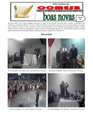 Há várias frentes onde a igreja evangélica pode atuar no campo social, sobretudo prestando apoio a crianças, envolvendo-as não
somente nos ensinamentos bíblicos, que tem o condão de estimular uma educação de grande valia social, mas também, em projetos
que as ajudem a ter acesso à bens e serviços de cunho não assistencialistas, mas de interação social, ajudando, também, a dirimir
conflitos sociais causados por desemprego, doenças na família, desestruturação familiar, etc. Nas próximas publicações veremos
algumas alternativas sociais mediante projetos, apoiadas pela igreja evangélica de S. Benedito-CE.
Fatos em Fotos
Pr. Carlos Alberto (A.D. Bela Vista) – No God Brasil (25 de maio) Pastores do COMESB – Visita a A.D. Montese (11 de maio)
Evento em Ibiapina, com o cantor Felipão (10 de maio) Pr. Cláudio Mesquita (A.D. Montese) – God Brasil (25 de maio)
IMAGENS
06
 