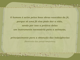 O homem é salvo pelas boas obras nascidas da fé, 
porque só uma fé viva pode dar a vida, 
sendo por isso a prática delas 
um instrumento necessário para a salvação, 
principalmente para a obtenção das indulgências 
(Remissão das penas temporais). 
 