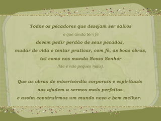 Todos os pecadores que desejam ser salvos 
e que ainda têm fé 
devem pedir perdão de seus pecados, 
mudar de vida e tentar praticar, com fé, as boas obras, 
tal como nos manda Nosso Senhor 
(Ide e não peques mais). 
Que as obras de misericórdia corporais e espirituais 
nos ajudem a sermos mais perfeitos 
e assim construirmos um mundo novo e bem melhor. 
 