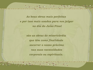 As boas obras mais perfeitas 
e por isso mais usadas para nos julgar 
no dia do Juízo Final 
são as obras de misericórdia 
que têm como finalidade 
socorrer o nosso próximo 
nas suas necessidades 
corporais ou espirituais. 
 