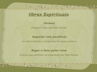 Obras Espirituais 
Perdoar 
Esquecer toda injustiça sofrida 
Suportar com paciência 
As Adversidades e fraquezas de nosso próximo 
Rogar a Deus pelos vivos 
E pelos que partiram na esperança da Vida Eterna 
 