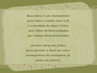 Boas obras é um chamamento 
para todo o cristão viver a fé 
e o mandato de Jesus Cristo, 
pois todos seremos julgados 
por nossas obras praticadas. 
As boas obras são feitas 
para agradar a Deus por amor 
consequência da verdadeira fé, 
posta em prática. 
 