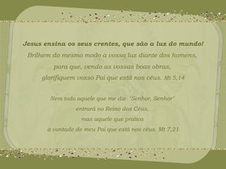 Jesus ensina os seus crentes, que são a luz do mundo! 
Brilhem do mesmo modo a vossa luz diante dos homens, 
para que, vendo as vossas boas obras, 
glorifiquem vosso Pai que está nos céus. Mt 5,14 
Nem todo aquele que me diz "Senhor, Senhor" 
entrará no Reino dos Céus, 
mas aquele que pratica 
a vontade de meu Pai que está nos céus. Mt 7,21 
 