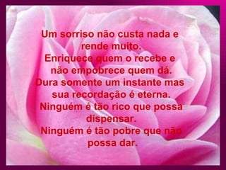 Um sorriso não custa nada e rende muito. Enriquece quem o recebe e não empobrece quem dá. Dura somente um instante mas sua recordação é eterna. Ninguém é tão rico que possa dispensar. Ninguém é tão pobre que não possa dar.