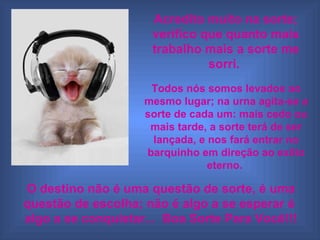 Acredito muito na sorte; verifico que quanto mais trabalho mais a sorte me sorri. Todos nós somos levados ao mesmo lugar; na urna agita-se a sorte de cada um: mais cedo ou mais tarde, a sorte terá de ser lançada, e nos fará entrar no barquinho em direção ao exílio eterno. O destino não é uma questão de sorte, é uma questão de escolha; não é algo a se esperar é algo a se conquistar... Boa Sorte Para Você!!!