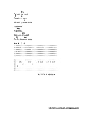 Dm
Fiz tudo por você
 G        C
E nada por mim
             F
Se tinha que ser assim

Tudo bem
    Am
Já passou
          Dm
Boa sorte pra você
   G         Am
É o fim do nosso amor

Am F C G
E|--------------------------------------|
B|---1h2----2/1----1-3-3/5--1h3-3--/5---|
G|------2-------3-----------------------|
D|-2------------------------------------|
A|--------------------------------------|
E|--------------------------------------|

E|--------6------------------------------|
B|---1h2-----2/1----1-3-3/5--1h3-3-3/5---|
G|------2--------3-----------------------|
D|-2-------------------------------------|
A|---------------------------------------|
E|---------------------------------------|

                         REPETE A MÚSICA




                                  http://cifrasgustavoh-al.blogspot.com/
 