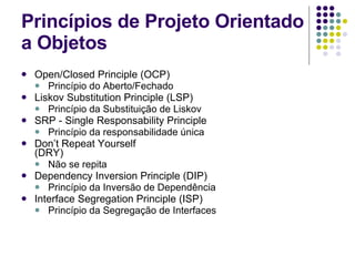 Princípios de Projeto Orientado a Objetos Open/Closed Principle (OCP) Princípio do Aberto/Fechado Liskov Substitution Principle (LSP) Princípio da Substituição de Liskov SRP - Single Responsability Principle  Princípio da responsabilidade única Don’t Repeat Yourself (DRY)  Não se repita Dependency Inversion Principle (DIP) Princípio da Inversão de Dependência Interface Segregation Principle (ISP) Princípio da Segregação de Interfaces 