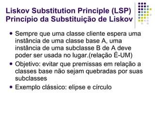 Liskov Substitution Principle (LSP) Princípio da Substituição de Liskov Sempre que uma classe cliente espera uma instância de uma classe base A, uma instância de uma subclasse B de A deve poder ser usada no lugar.(relação É-UM) Objetivo: evitar que premissas em relação a classes base não sejam quebradas por suas subclasses Exemplo clássico: elipse e círculo 