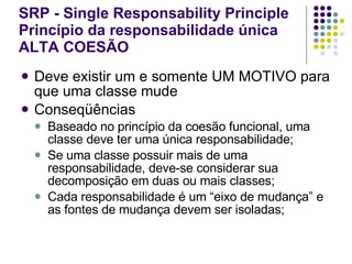 SRP - Single Responsability Principle Princípio da responsabilidade única ALTA COESÃO   Deve existir um e somente UM MOTIVO para que uma classe mude Conseqüências Baseado no princípio da coesão funcional, uma classe deve ter uma única responsabilidade; Se uma classe possuir mais de uma responsabilidade, deve-se considerar sua decomposição em duas ou mais classes; Cada responsabilidade é um “eixo de mudança” e as fontes de mudança devem ser isoladas; 