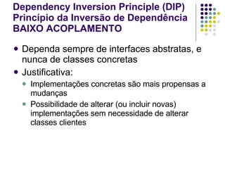 Dependency Inversion Principle (DIP) Princípio da Inversão de Dependência BAIXO ACOPLAMENTO   Dependa sempre de interfaces abstratas, e nunca de classes concretas Justificativa: Implementações concretas são mais propensas a mudanças Possibilidade de alterar (ou incluir novas) implementações sem necessidade de alterar classes clientes 