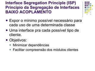 Interface Segregation Principle (ISP) Princípio da Segregação de Interfaces BAIXO ACOPLAMENTO   Expor o mínimo possível necessário para cada uso de uma determinada classe Uma interface pra cada possível tipo de cliente. Objetivos: Minimizar dependências Facilitar compreensão dos módulos clientes 