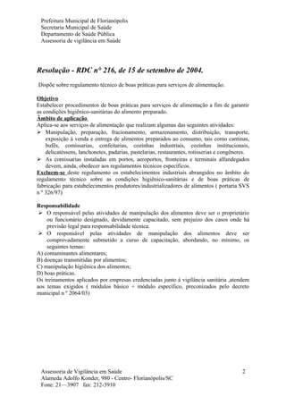 Prefeitura Municipal de Florianópolis
Secretaria Municipal de Saúde
Departamento de Saúde Pública
Assessoria de vigilância em Saúde
Resolução - RDC n° 216, de 15 de setembro de 2004.
Dispõe sobre regulamento técnico de boas práticas para serviços de alimentação.
Objetivo
Estabelecer procedimentos de boas práticas para serviços de alimentação a fim de garantir
as condições higiênico-sanitárias do alimento preparado.
Âmbito de aplicação
Aplica-se aos serviços de alimentação que realizam algumas das seguintes atividades:
 Manipulação, preparação, fracionamento, armazenamento, distribuição, transporte,
exposição à venda e entrega de alimentos preparados ao consumo, tais como cantinas,
bufês, comissarias, confeitarias, cozinhas industriais, cozinhas institucionais,
delicatéssens, lanchonetes, padarias, pastelarias, restaurantes, rotisserias e congêneres.
 As comissarias instaladas em portos, aeroportos, fronteiras e terminais alfandegados
devem, ainda, obedecer aos regulamentos técnicos específicos.
Excluem-se deste regulamento os estabelecimentos industriais abrangidos no âmbito do
regulamento técnico sobre as condições higiênico-sanitárias e de boas práticas de
fabricação para estabelecimentos produtores/industrializadores de alimentos ( portaria SVS
n º 326/97)
Responsabilidade
 O responsável pelas atividades de manipulação dos alimentos deve ser o proprietário
ou funcionário designado, devidamente capacitado, sem prejuízo dos casos onde há
previsão legal para responsabilidade técnica.
 O responsável pelas atividades de manipulação dos alimentos deve ser
comprovadamente submetido a curso de capacitação, abordando, no mínimo, os
seguintes temas:
A) contaminantes alimentares;
B) doenças transmitidas por alimentos;
C) manipulação higiênica dos alimentos;
D) boas práticas.
Os treinamentos aplicados por empresas credenciadas junto á vigilância sanitária ,atendem
aos temas exigidos ( módulos básico + módulo específico, preconizados pelo decreto
municipal n º 2064/03)
Assessoria de Vigilância em Saúde
Alameda Adolfo Konder, 980 - Centro- Florianópolis/SC
Fone: 21—3907 fax: 212-3910
2
 