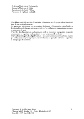 Prefeitura Municipal de Florianópolis
Secretaria Municipal de Saúde
Departamento de Saúde Pública
Assessoria de vigilância em Saúde
15 resíduos: materiais a serem descartados, oriundos da área de preparação e das demais
áreas do serviço de alimentação.
16 saneantes: substâncias ou preparações destinadas à higienização, desinfecção ou
desinfestação domiciliar, em ambientes coletivos e/ou públicos, em lugares de uso comum e
no tratamento de água.
17 serviço de alimentação: estabelecimento onde o alimento é manipulado, preparado,
armazenado e ou exposto à venda, podendo ou não ser consumido no local.
18 procedimento operacional padronizado - pop: procedimento escrito de forma objetiva
que estabelece instruções seqüenciais para a realização de operações rotineiras e específicas
na manipulação de alimentos.
Assessoria de Vigilância em Saúde
Alameda Adolfo Konder, 980 - Centro- Florianópolis/SC
Fone: 21—3907 fax: 212-3910
4
 