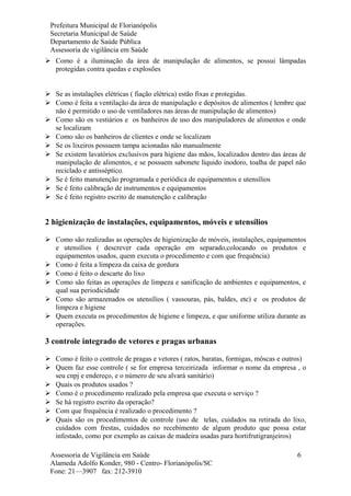 Prefeitura Municipal de Florianópolis
Secretaria Municipal de Saúde
Departamento de Saúde Pública
Assessoria de vigilância em Saúde
 Como é a iluminação da área de manipulação de alimentos, se possui lâmpadas
protegidas contra quedas e explosões
 Se as instalações elétricas ( fiação elétrica) estão fixas e protegidas.
 Como é feita a ventilação da área de manipulação e depósitos de alimentos ( lembre que
não é permitido o uso de ventiladores nas áreas de manipulação de alimentos)
 Como são os vestiários e os banheiros de uso dos manipuladores de alimentos e onde
se localizam
 Como são os banheiros de clientes e onde se localizam
 Se os lixeiros possuem tampa acionadas não manualmente
 Se existem lavatórios exclusivos para higiene das mãos, localizados dentro das áreas de
manipulação de alimentos, e se possuem sabonete líquido inodoro, toalha de papel não
reciclado e antisséptico.
 Se é feito manutenção programada e periódica de equipamentos e utensílios
 Se é feito calibração de instrumentos e equipamentos
 Se é feito registro escrito de manutenção e calibração
2 higienização de instalações, equipamentos, móveis e utensílios
 Como são realizadas as operações de higienização de móveis, instalações, equipamentos
e utensílios ( descrever cada operação em separado,colocando os produtos e
equipamentos usados, quem executa o procedimento e com que frequência)
 Como é feita a limpeza da caixa de gordura
 Como é feito o descarte do lixo
 Como são feitas as operações de limpeza e sanificação de ambientes e equipamentos, e
qual sua periodicidade
 Como são armazenados os utensílios ( vassouras, pás, baldes, etc) e os produtos de
limpeza e higiene
 Quem executa os procedimentos de higiene e limpeza, e que uniforme utiliza durante as
operações.
3 controle integrado de vetores e pragas urbanas
 Como é feito o controle de pragas e vetores ( ratos, baratas, formigas, môscas e outros)
 Quem faz esse controle ( se for empresa terceirizada informar o nome da empresa , o
seu cnpj e endereço, e o número de seu alvará sanitário)
 Quais os produtos usados ?
 Como é o procedimento realizado pela empresa que executa o serviço ?
 Se há registro escrito da operação?
 Com que frequência é realizado o procedimento ?
 Quais são os procedimentos de controle (uso de telas, cuidados na retirada do lixo,
cuidados com frestas, cuidados no recebimento de algum produto que possa estar
infestado, como por exemplo as caixas de madeira usadas para hortifrutigranjeiros)
Assessoria de Vigilância em Saúde
Alameda Adolfo Konder, 980 - Centro- Florianópolis/SC
Fone: 21—3907 fax: 212-3910
6
 
