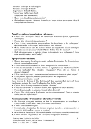 Prefeitura Municipal de Florianópolis
Secretaria Municipal de Saúde
Departamento de Saúde Pública
Assessoria de vigilância em Saúde
comprovam estes treinamentos?
 Qual a periodicidade destes treinamentos?
 Quais são as regras para visitantes, fornecedores e outras pessoas terem acesso á área de
manipulação de alimentos?
7 matérias-primas, ingredientes e embalagens
 Como é feita a avaliação e seleção dos fornecedores de matérias-primas, ingredientes e
embalagens?
 Como é feito o transporte desses insumos ?
 Como é feita a recepção das matérias-primas, dos ingredientes e das embalagens ?
Quais os critérios avaliados para aceitar ereceber estes insumos?
 O que é feito com os lotes das matérias-primas, dos ingredientes ou das embalagens
reprovados ou com prazos de validade ? Qual o destino final dos mesmos?
 Onde são armazenados as matérias-primas, os ingredientes e as embalagens ? Como
estão acondicionados e identificados?
8 preparação do alimento
 Durante a preparação dos alimentos, quais medidas são adotadas a fim de minimizar o
risco de contaminação cruzada?
 Existem procedimentos específicos para a manipulação de alimentos crus ?
 Como são armaze nados as matérias-primas e os ingredientes que não forem utilizados
em sua totalidade? São rotulados/ ertiquetados? Quais são os dizeres da
etiqueta/rotulagem?
 É feito controle de tempo x temperatura dos alimentosantes durante ee após o preparo?
 Existe planilha específica para anotação dos controle das temperaturas?
 Que tipo de termômetro é usado?
Existe controle da da troca de óleo da fritadeira? Qual a periodicidade da troca? Existe
planilha para anotação das trocas? Qual destino final do óleo usado?
 Como é feito o descongelamento de alimentos e insumos?
 Como são conservados os alimentos quentes, após o preparo até a hora de servir?
 Como são conservados os alimentos frios até a hora de servir?
 Como é feita a higienização de alimentos a serem consumidos crus? Quais os produtos
usados para esta higienização?
9 armazenamento e transporte do alimento preparado
 Os alimentos preparados mantidos na área de armazenamento ou aguardando o
transporte são identificados e protegidos contra contaminantes?
 Como é feita sua identificação?
 É monitorada a temperatura do alimento preparado durante o armazenamento e o
transporte, distribuição e a entrega ao consumo?
 Os veículos de transporte de alimentos preparados e/ou insumos possui alvará sanitário?
 Como é realizada a higienização dos veículos de transporte de alimentos?
Assessoria de Vigilância em Saúde
Alameda Adolfo Konder, 980 - Centro- Florianópolis/SC
Fone: 21—3907 fax: 212-3910
8
 