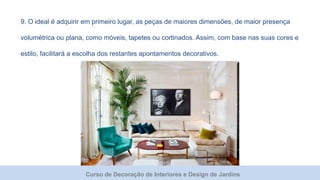 Curso de Decoração de Interiores e Design de Jardins
9. O ideal é adquirir em primeiro lugar, as peças de maiores dimensões, de maior presença
volumétrica ou plana, como móveis, tapetes ou cortinados. Assim, com base nas suas cores e
estilo, facilitará a escolha dos restantes apontamentos decorativos.
 