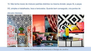 Curso de Decoração de Interiores e Design de Jardins
10. Não tenha receio de misturar padrões distintos na mesma divisão: peças XL e peças
XS, simples e trabalhados, lisos e texturados. Quando bem conseguido, cria pontos de
elevado interesse.
 