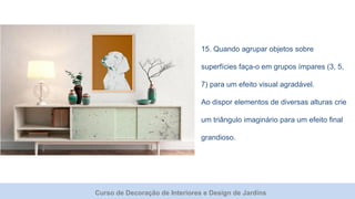 Curso de Decoração de Interiores e Design de Jardins
15. Quando agrupar objetos sobre
superfícies faça-o em grupos ímpares (3, 5,
7) para um efeito visual agradável.
Ao dispor elementos de diversas alturas crie
um triângulo imaginário para um efeito final
grandioso.
 