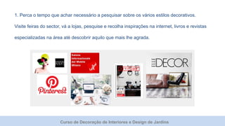 Curso de Decoração de Interiores e Design de Jardins
1. Perca o tempo que achar necessário a pesquisar sobre os vários estilos decorativos.
Visite feiras do sector, vá a lojas, pesquise e recolha inspirações na internet, livros e revistas
especializadas na área até descobrir aquilo que mais lhe agrada.
 