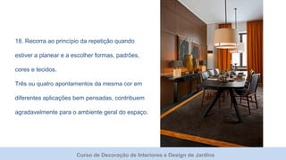 Curso de Decoração de Interiores e Design de Jardins
18. Recorra ao princípio da repetição quando
estiver a planear e a escolher formas, padrões,
cores e tecidos.
Três ou quatro apontamentos da mesma cor em
diferentes aplicações bem pensadas, contribuem
agradavelmente para o ambiente geral do espaço.
 