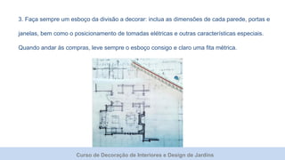 Curso de Decoração de Interiores e Design de Jardins
3. Faça sempre um esboço da divisão a decorar: inclua as dimensões de cada parede, portas e
janelas, bem como o posicionamento de tomadas elétricas e outras características especiais.
Quando andar às compras, leve sempre o esboço consigo e claro uma fita métrica.
 