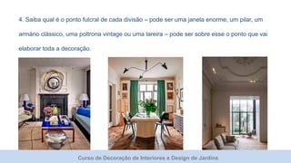 Curso de Decoração de Interiores e Design de Jardins
4. Saiba qual é o ponto fulcral de cada divisão – pode ser uma janela enorme, um pilar, um
armário clássico, uma poltrona vintage ou uma lareira – pode ser sobre esse o ponto que vai
elaborar toda a decoração.
 