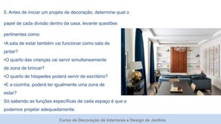 Curso de Decoração de Interiores e Design de Jardins
5. Antes de iniciar um projeto de decoração, determine qual o
papel de cada divisão dentro da casa, levante questões
pertinentes como:
•A sala de estar também vai funcionar como sala de
jantar?
•O quarto das crianças vai servir simultaneamente
de zona de brincar?
•O quarto de hóspedes poderá servir de escritório?
•E a cozinha, poderá ter igualmente uma zona de
estar?
Só sabendo as funções específicas de cada espaço é que o
podemos projetar adequadamente.
 