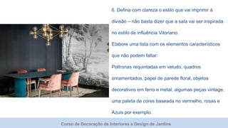 Curso de Decoração de Interiores e Design de Jardins
6. Defina com clareza o estilo que vai imprimir à
divisão – não basta dizer que a sala vai ser inspirada
no estilo de influência Vitoriano.
Elabore uma lista com os elementos característicos
que não podem faltar:
Poltronas requintadas em veludo, quadros
ornamentados, papel de parede floral, objetos
decorativos em ferro e metal, algumas peças vintage,
uma paleta de cores baseada no vermelho, rosas e
Azuis por exemplo.
 