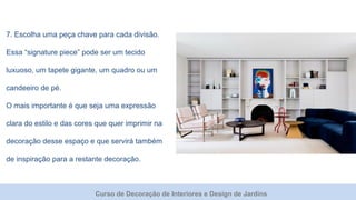 Curso de Decoração de Interiores e Design de Jardins
7. Escolha uma peça chave para cada divisão.
Essa “signature piece” pode ser um tecido
luxuoso, um tapete gigante, um quadro ou um
candeeiro de pé.
O mais importante é que seja uma expressão
clara do estilo e das cores que quer imprimir na
decoração desse espaço e que servirá também
de inspiração para a restante decoração.
 